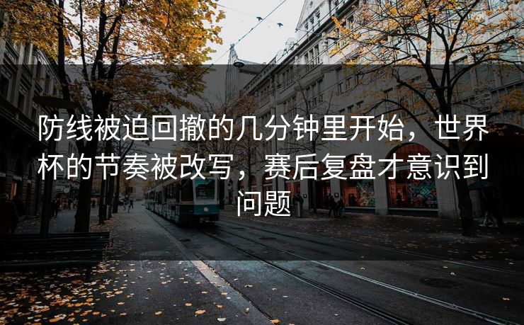 防线被迫回撤的几分钟里开始，世界杯的节奏被改写，赛后复盘才意识到问题