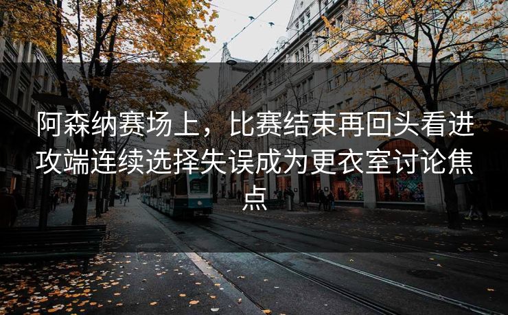 阿森纳赛场上，比赛结束再回头看进攻端连续选择失误成为更衣室讨论焦点