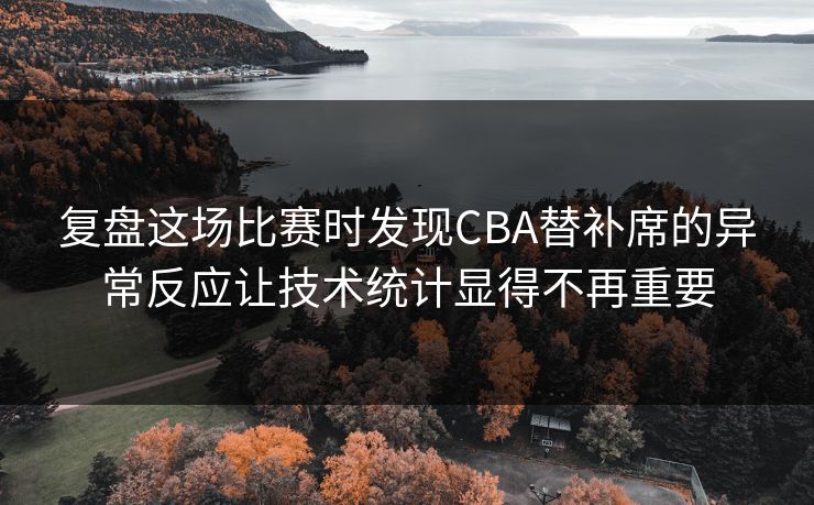复盘这场比赛时发现CBA替补席的异常反应让技术统计显得不再重要