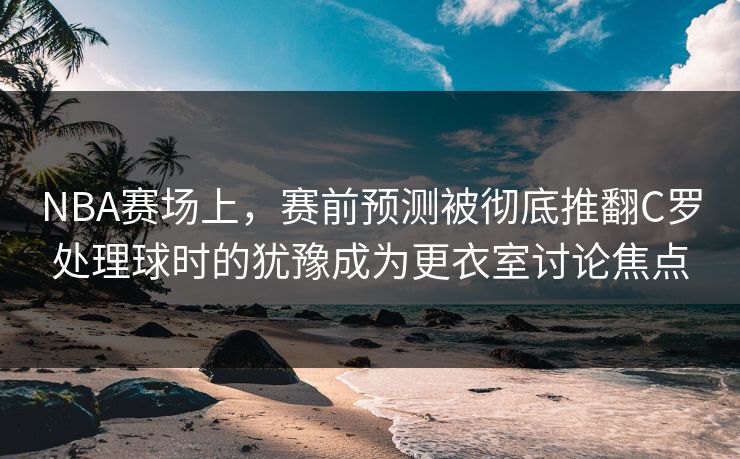NBA赛场上，赛前预测被彻底推翻C罗处理球时的犹豫成为更衣室讨论焦点