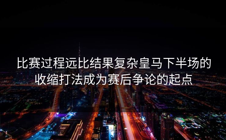 比赛过程远比结果复杂皇马下半场的收缩打法成为赛后争论的起点