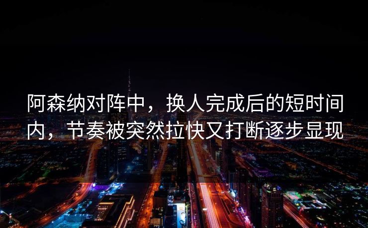 阿森纳对阵中，换人完成后的短时间内，节奏被突然拉快又打断逐步显现