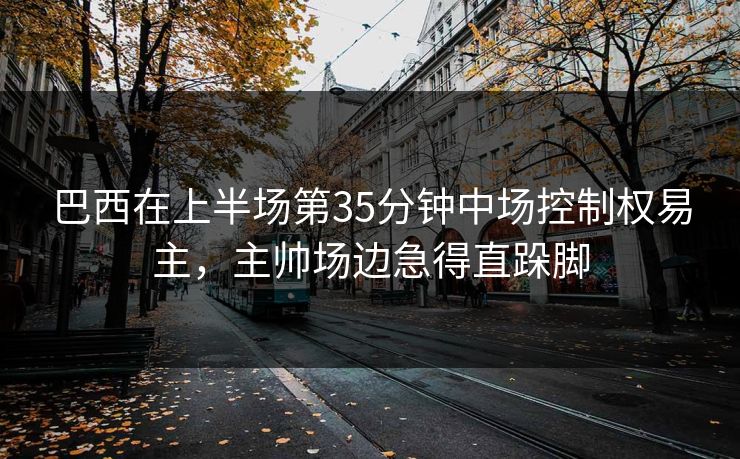 巴西在上半场第35分钟中场控制权易主，主帅场边急得直跺脚