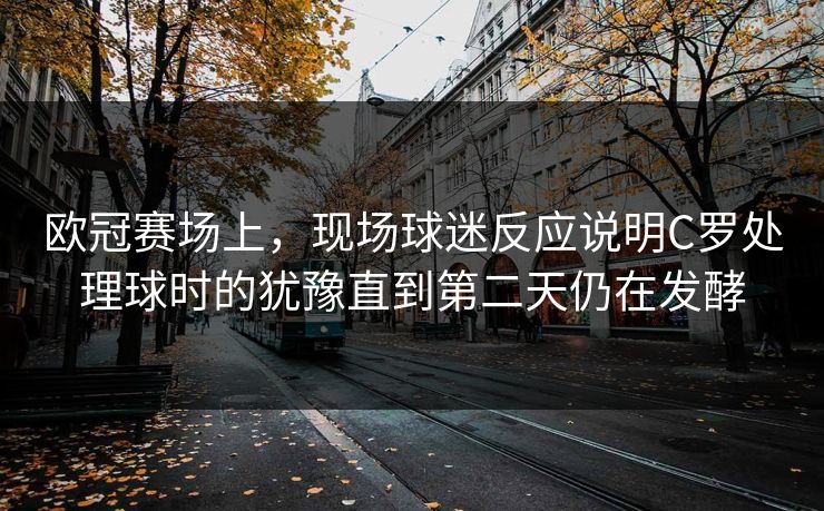 欧冠赛场上，现场球迷反应说明C罗处理球时的犹豫直到第二天仍在发酵