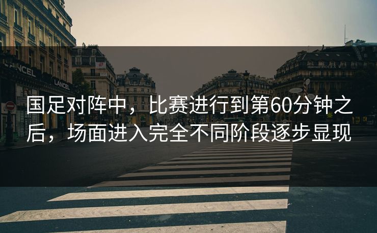 国足对阵中，比赛进行到第60分钟之后，场面进入完全不同阶段逐步显现