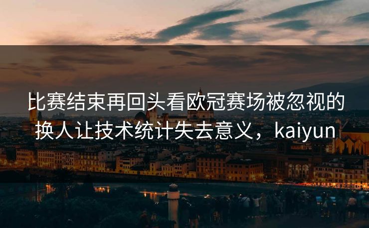 比赛结束再回头看欧冠赛场被忽视的换人让技术统计失去意义,kaiyun 比赛结束再回头看欧冠赛场被忽视的换人让技术统计失去意义,kaiyun