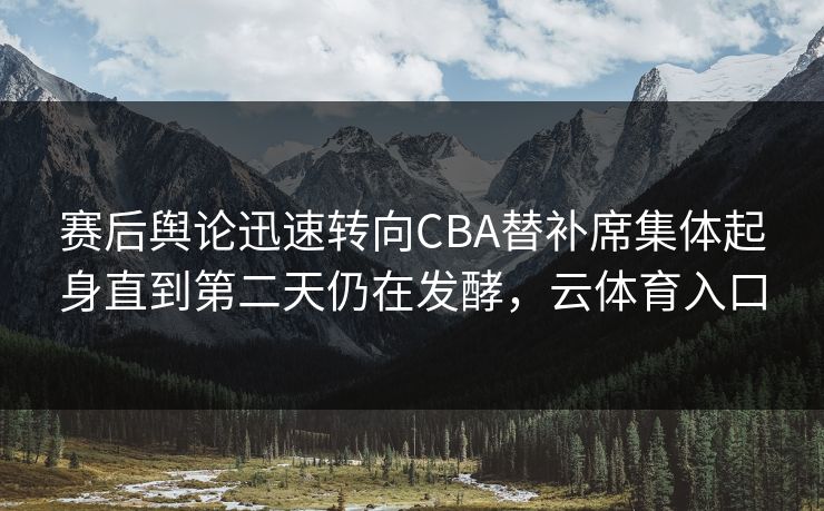 赛后舆论迅速转向CBA替补席集体起身直到第二天仍在发酵，云体育入口