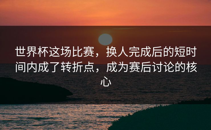 世界杯这场比赛，换人完成后的短时间内成了转折点，成为赛后讨论的核心