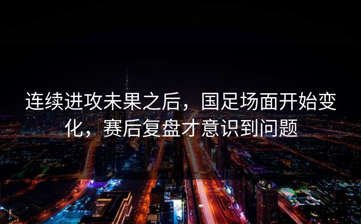 连续进攻未果之后，国足场面开始变化，赛后复盘才意识到问题