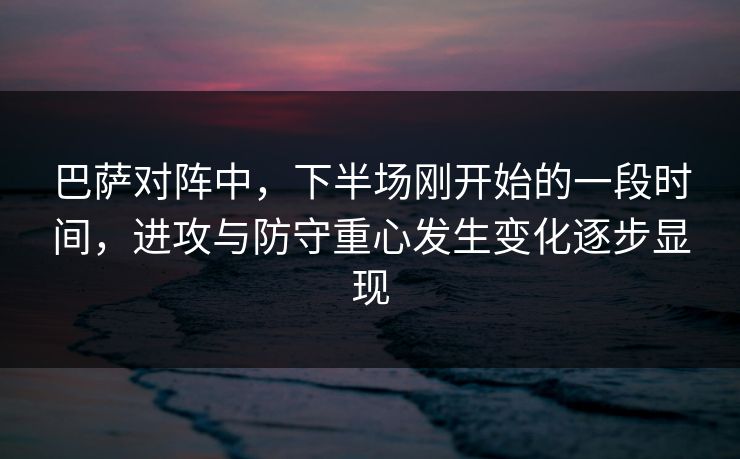 巴萨对阵中，下半场刚开始的一段时间，进攻与防守重心发生变化逐步显现