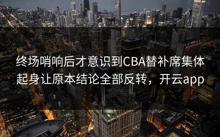 终场哨响后才意识到CBA替补席集体起身让原本结论全部反转，开云app