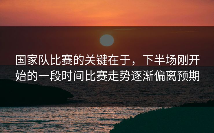 国家队比赛的关键在于，下半场刚开始的一段时间比赛走势逐渐偏离预期