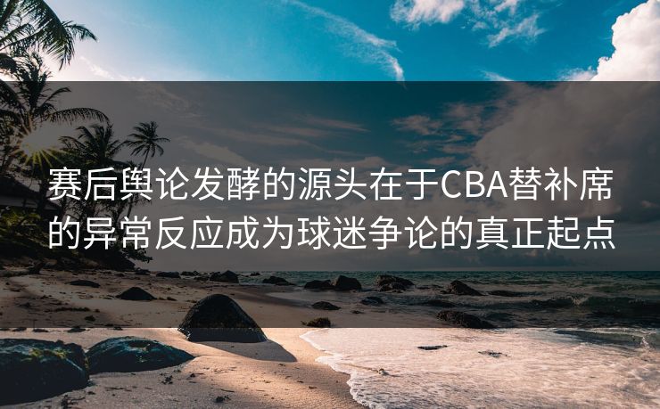 赛后舆论发酵的源头在于CBA替补席的异常反应成为球迷争论的真正起点