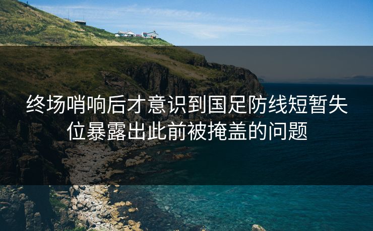 终场哨响后才意识到国足防线短暂失位暴露出此前被掩盖的问题