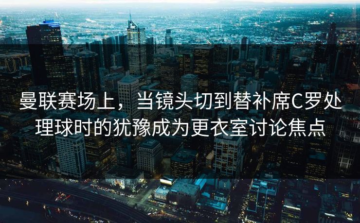 曼联赛场上，当镜头切到替补席C罗处理球时的犹豫成为更衣室讨论焦点