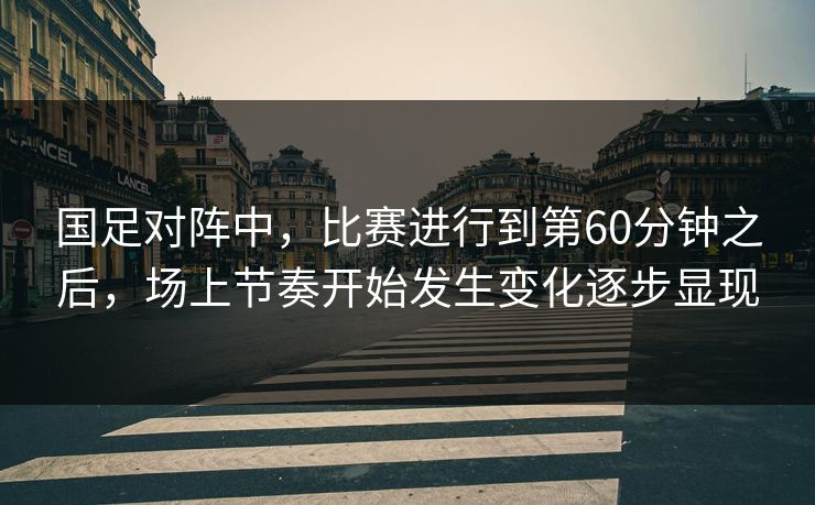 国足对阵中，比赛进行到第60分钟之后，场上节奏开始发生变化逐步显现