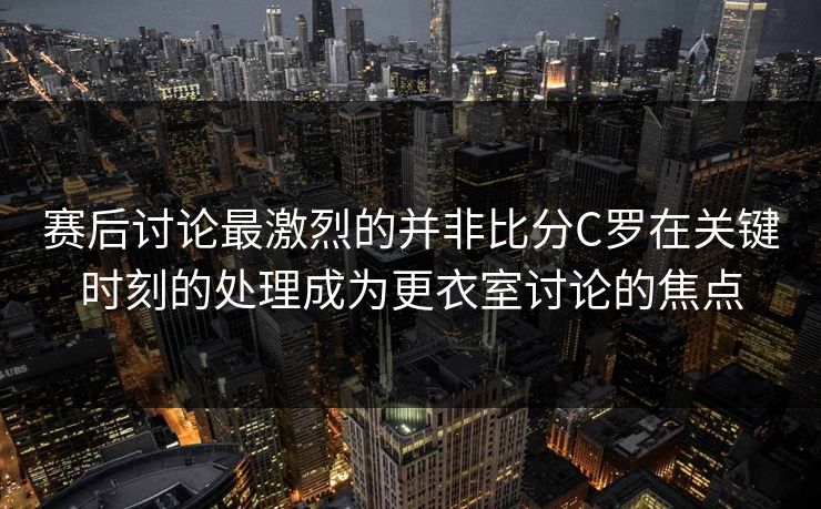 赛后讨论最激烈的并非比分C罗在关键时刻的处理成为更衣室讨论的焦点