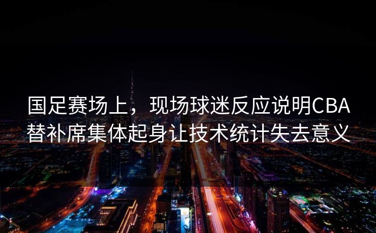 国足赛场上，现场球迷反应说明CBA替补席集体起身让技术统计失去意义
