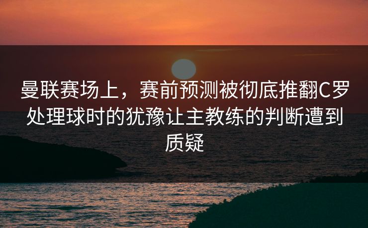 曼联赛场上，赛前预测被彻底推翻C罗处理球时的犹豫让主教练的判断遭到质疑