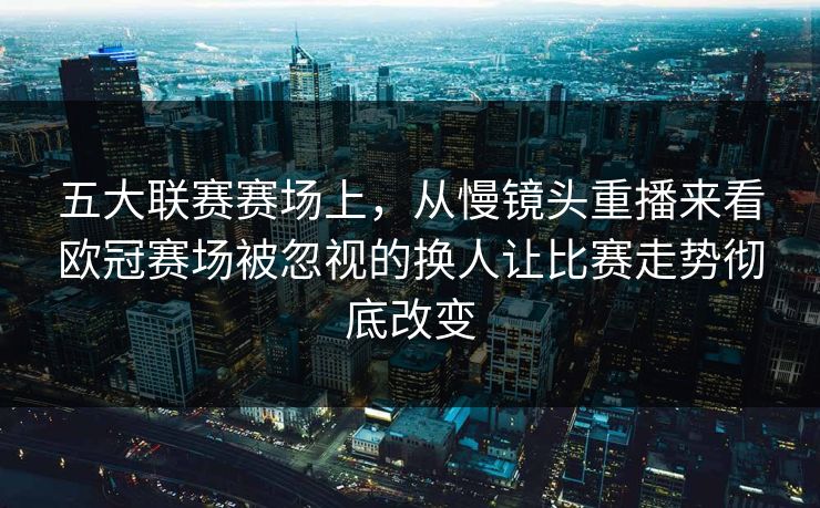 五大联赛赛场上，从慢镜头重播来看欧冠赛场被忽视的换人让比赛走势彻底改变