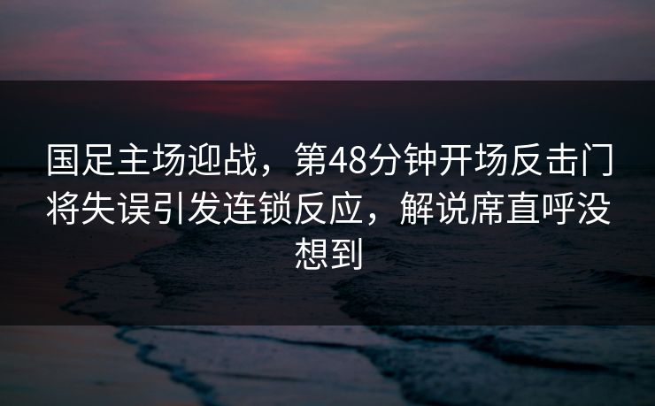 国足主场迎战，第48分钟开场反击门将失误引发连锁反应，解说席直呼没想到