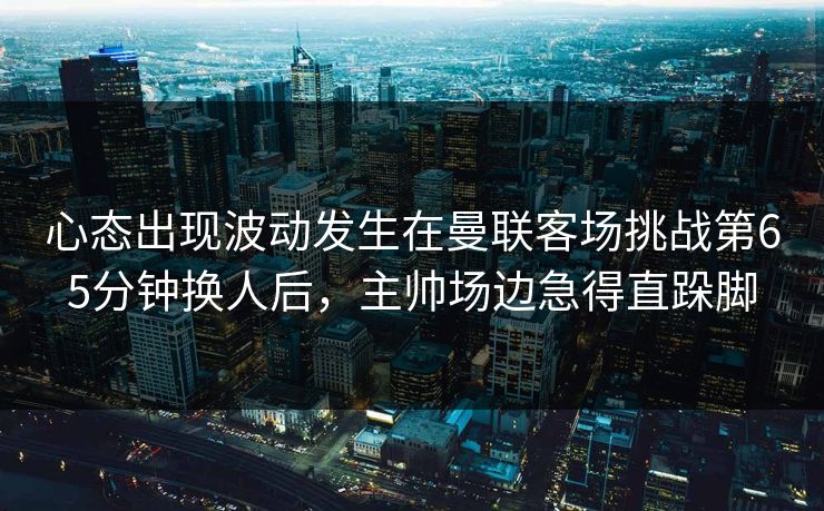 心态出现波动发生在曼联客场挑战第65分钟换人后，主帅场边急得直跺脚