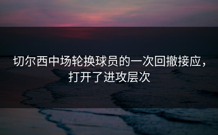 切尔西中场轮换球员的一次回撤接应，打开了进攻层次