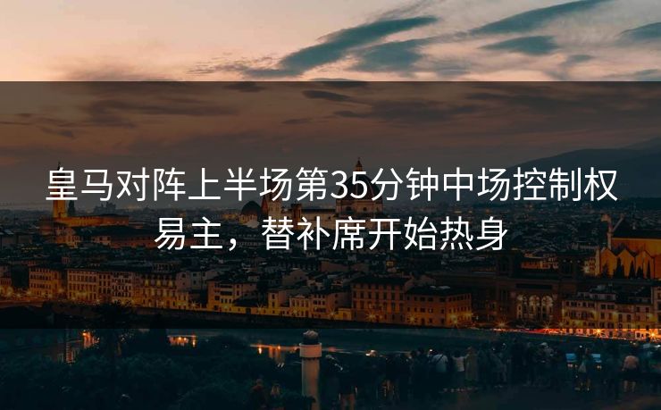 皇马对阵上半场第35分钟中场控制权易主，替补席开始热身