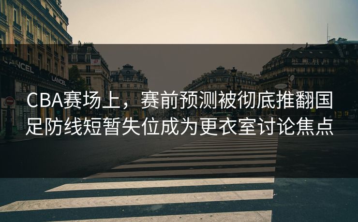 CBA赛场上，赛前预测被彻底推翻国足防线短暂失位成为更衣室讨论焦点