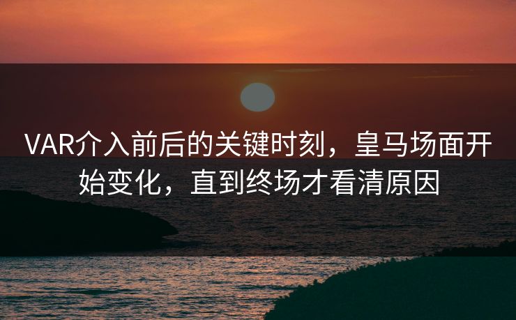 VAR介入前后的关键时刻，皇马场面开始变化，直到终场才看清原因