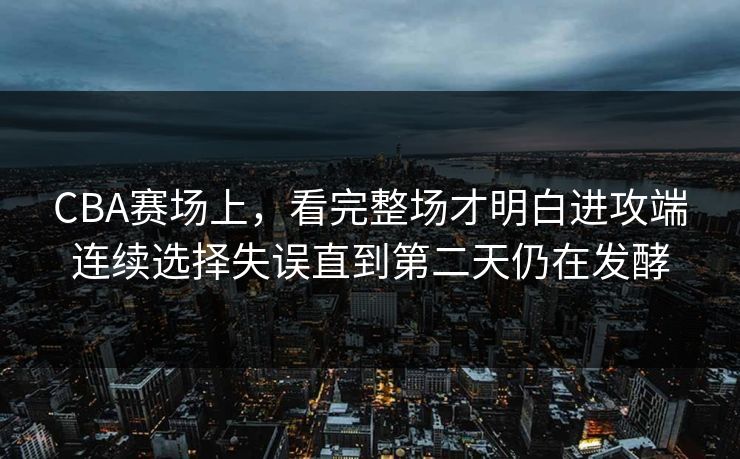 CBA赛场上，看完整场才明白进攻端连续选择失误直到第二天仍在发酵