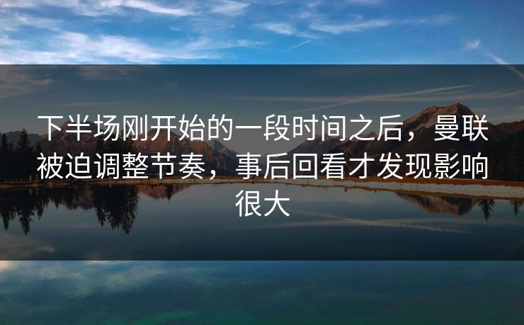 下半场刚开始的一段时间之后，曼联被迫调整节奏，事后回看才发现影响很大