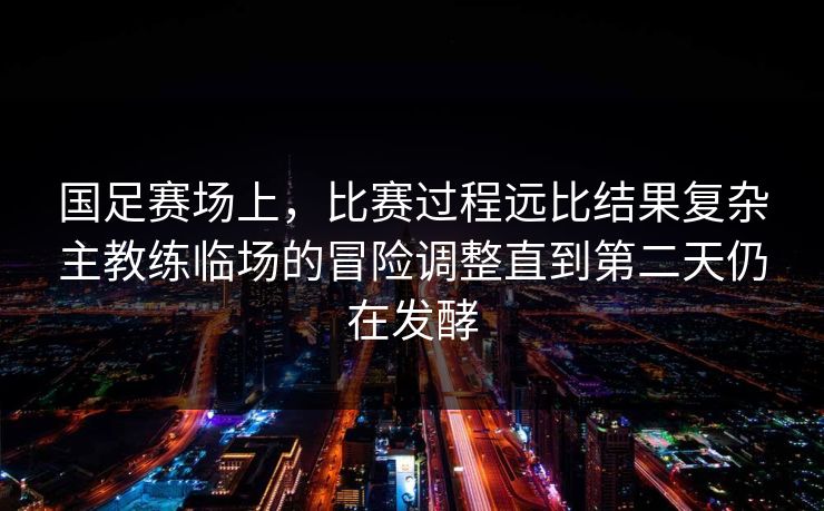 国足赛场上,比赛过程远比结果复杂主教练临场的冒险调整直到第二天仍在发酵 国足赛场上,比赛过程远比结果复杂主教练临场的冒险调整直到第二天仍在发酵