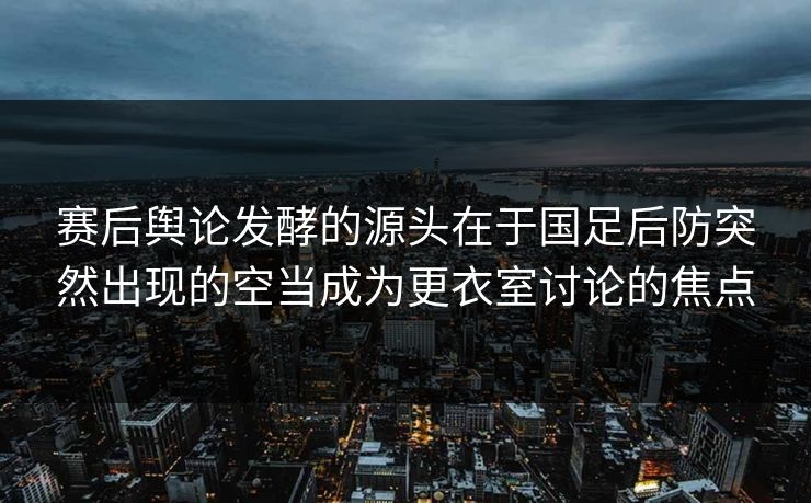 赛后舆论发酵的源头在于国足后防突然出现的空当成为更衣室讨论的焦点