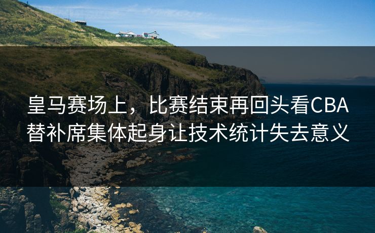 皇马赛场上,比赛结束再回头看CBA替补席集体起身让技术统计失去意义 皇马赛场上,比赛结束再回头看CBA替补席集体起身让技术统计失去意义