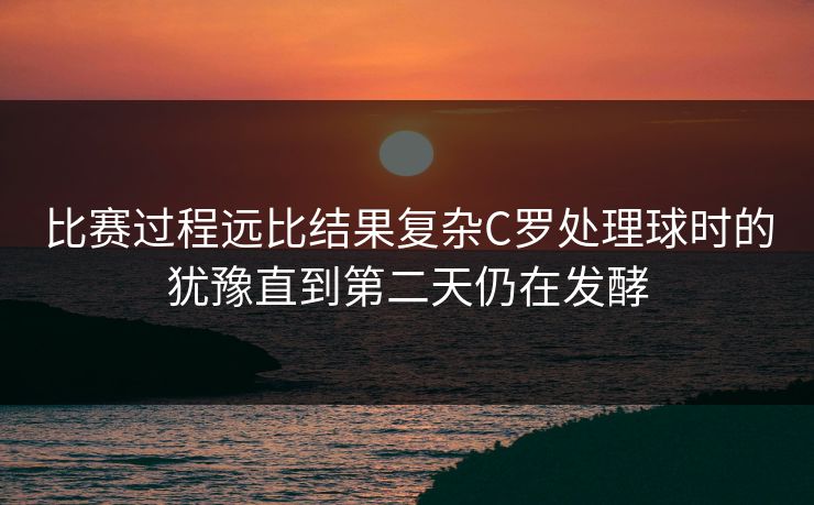 比赛过程远比结果复杂C罗处理球时的犹豫直到第二天仍在发酵 比赛过程远比结果复杂C罗处理球时的犹豫直到第二天仍在发酵