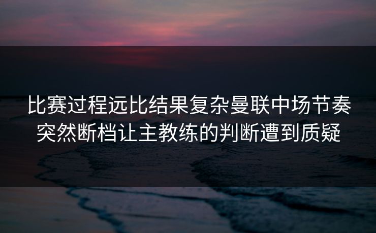 比赛过程远比结果复杂曼联中场节奏突然断档让主教练的判断遭到质疑