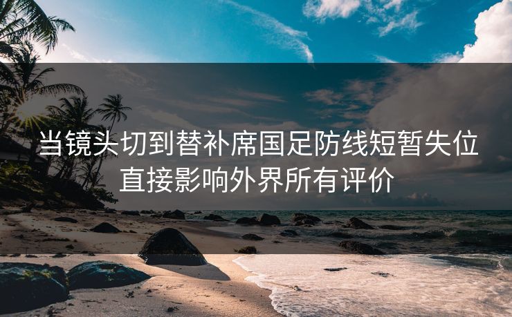 当镜头切到替补席国足防线短暂失位直接影响外界所有评价